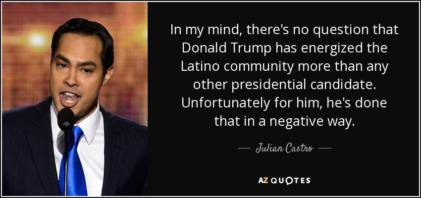 In my mind, there's no question that Donald Trump has energized the Latino community more than any other presidential candidate. Unfortunately for him, he's done that in a negative way. - Julian Castro