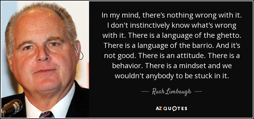 In my mind, there's nothing wrong with it. I don't instinctively know what's wrong with it. There is a language of the ghetto. There is a language of the barrio. And it's not good. There is an attitude. There is a behavior. There is a mindset and we wouldn't anybody to be stuck in it. - Rush Limbaugh