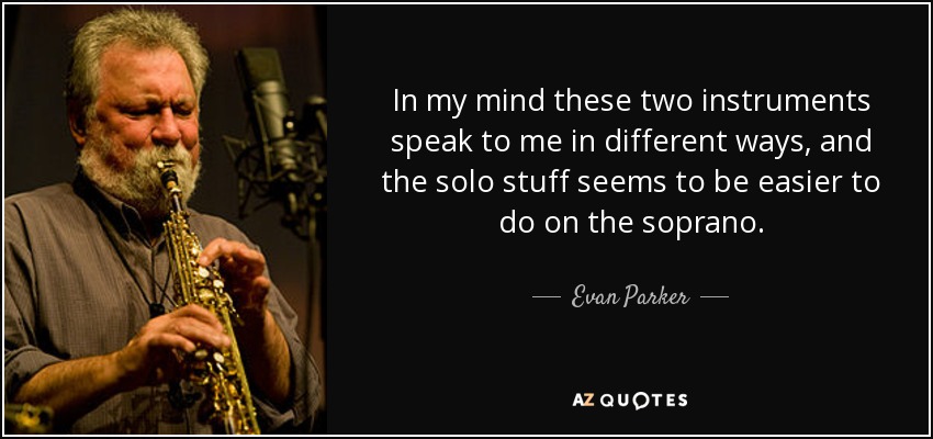 In my mind these two instruments speak to me in different ways, and the solo stuff seems to be easier to do on the soprano. - Evan Parker
