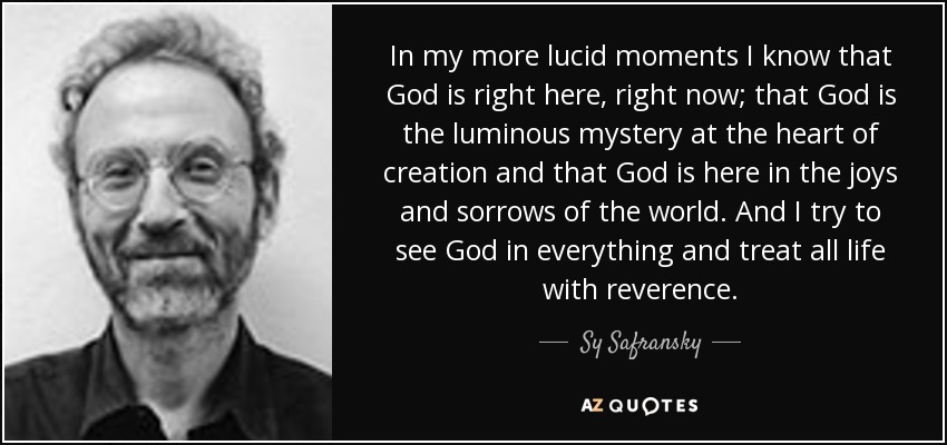 In my more lucid moments I know that God is right here, right now; that God is the luminous mystery at the heart of creation and that God is here in the joys and sorrows of the world. And I try to see God in everything and treat all life with reverence. - Sy Safransky