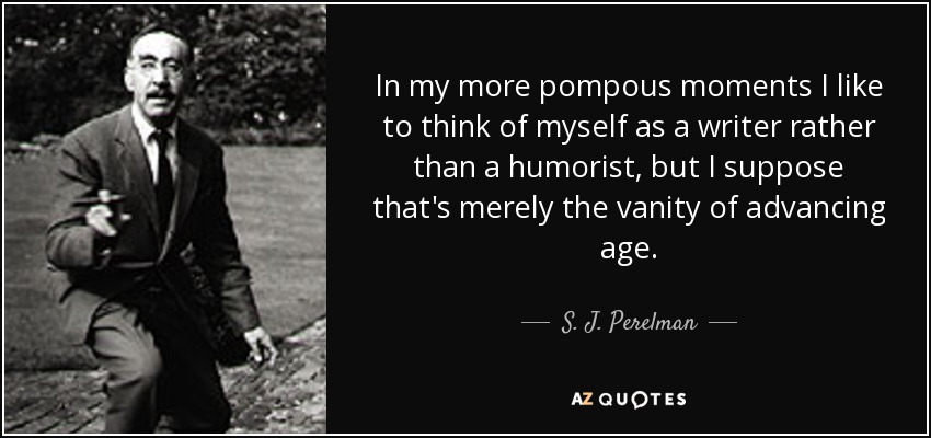 In my more pompous moments I like to think of myself as a writer rather than a humorist, but I suppose that's merely the vanity of advancing age. - S. J. Perelman