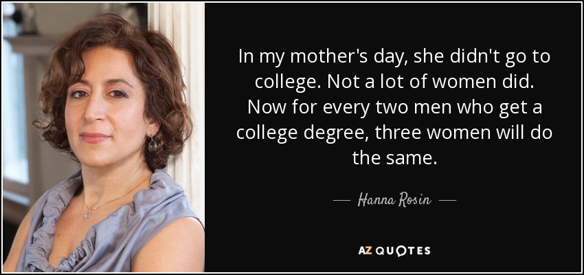In my mother's day, she didn't go to college. Not a lot of women did. Now for every two men who get a college degree, three women will do the same. - Hanna Rosin