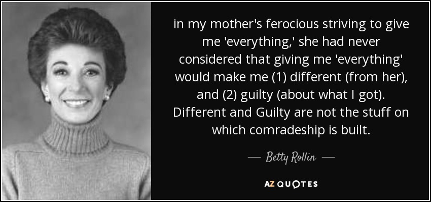 in my mother's ferocious striving to give me 'everything,' she had never considered that giving me 'everything' would make me (1) different (from her), and (2) guilty (about what I got). Different and Guilty are not the stuff on which comradeship is built. - Betty Rollin