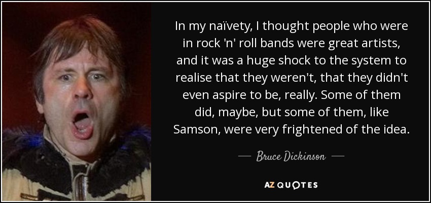 In my naïvety, I thought people who were in rock 'n' roll bands were great artists, and it was a huge shock to the system to realise that they weren't, that they didn't even aspire to be, really. Some of them did, maybe, but some of them, like Samson, were very frightened of the idea. - Bruce Dickinson