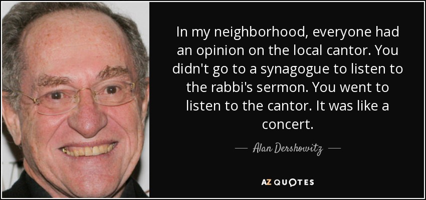 In my neighborhood, everyone had an opinion on the local cantor. You didn't go to a synagogue to listen to the rabbi's sermon. You went to listen to the cantor. It was like a concert. - Alan Dershowitz