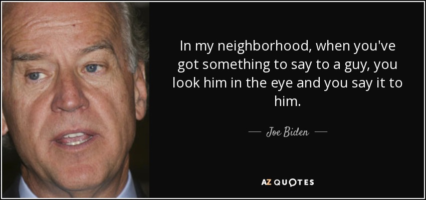 In my neighborhood, when you've got something to say to a guy, you look him in the eye and you say it to him. - Joe Biden