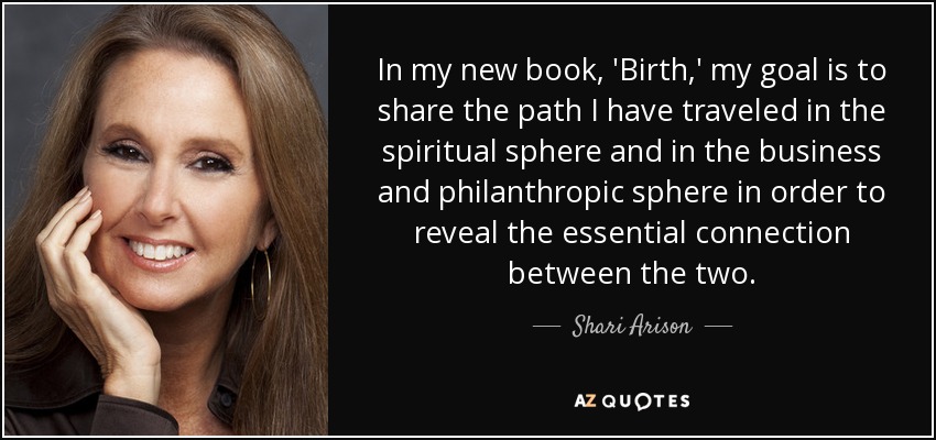 In my new book, 'Birth,' my goal is to share the path I have traveled in the spiritual sphere and in the business and philanthropic sphere in order to reveal the essential connection between the two. - Shari Arison