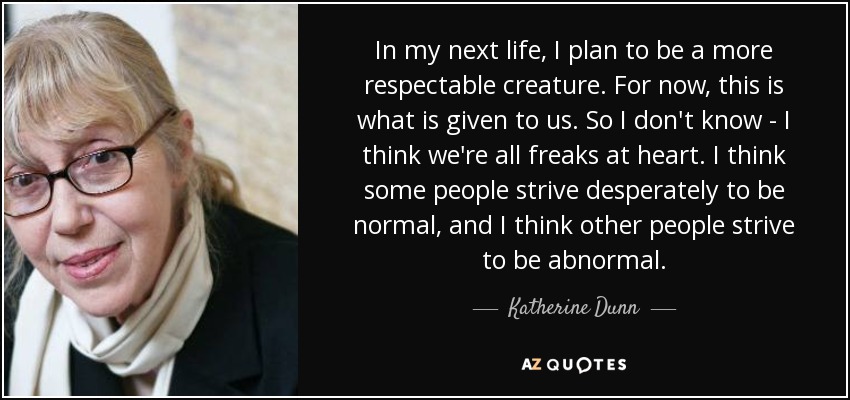 In my next life, I plan to be a more respectable creature. For now, this is what is given to us. So I don't know - I think we're all freaks at heart. I think some people strive desperately to be normal, and I think other people strive to be abnormal. - Katherine Dunn