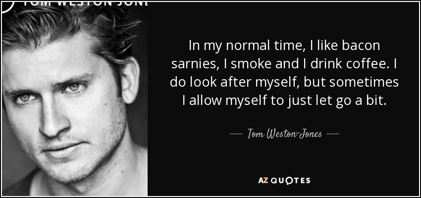 In my normal time, I like bacon sarnies, I smoke and I drink coffee. I do look after myself, but sometimes I allow myself to just let go a bit. - Tom Weston-Jones