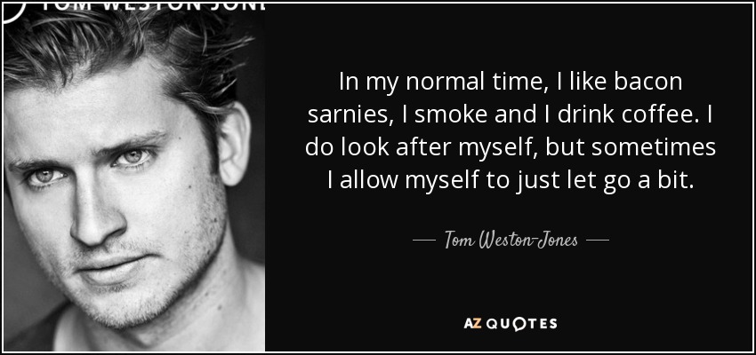 In my normal time, I like bacon sarnies, I smoke and I drink coffee. I do look after myself, but sometimes I allow myself to just let go a bit. - Tom Weston-Jones