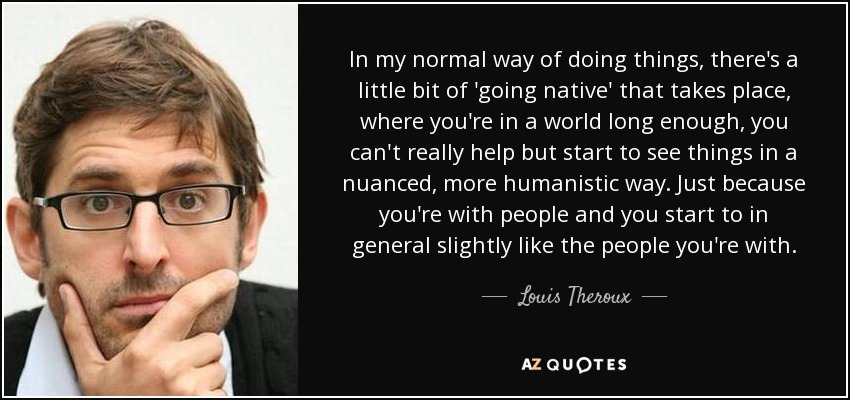 In my normal way of doing things, there's a little bit of 'going native' that takes place, where you're in a world long enough, you can't really help but start to see things in a nuanced, more humanistic way. Just because you're with people and you start to in general slightly like the people you're with. - Louis Theroux