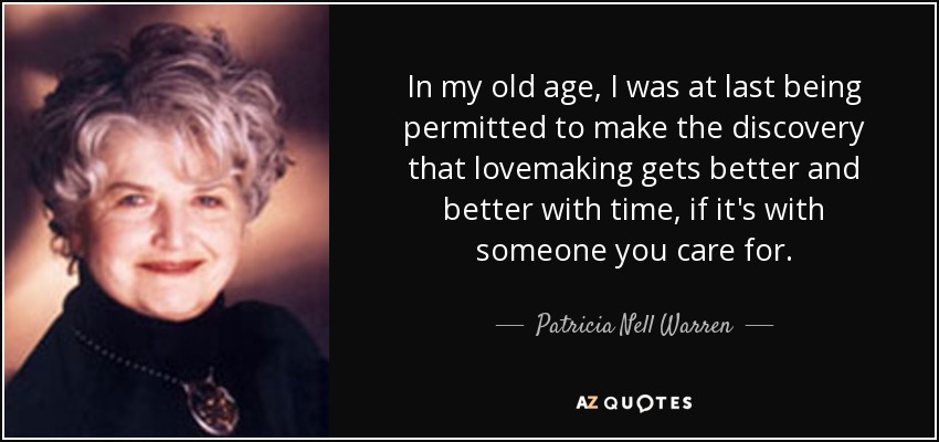 In my old age, I was at last being permitted to make the discovery that lovemaking gets better and better with time, if it's with someone you care for. - Patricia Nell Warren