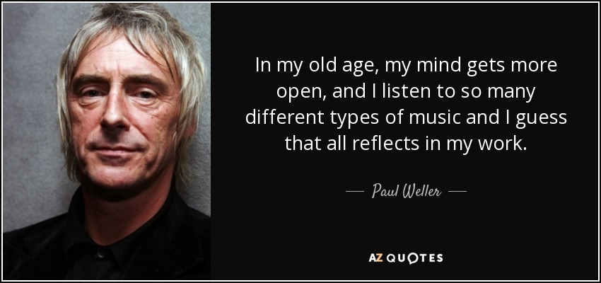 In my old age, my mind gets more open, and I listen to so many different types of music and I guess that all reflects in my work. - Paul Weller