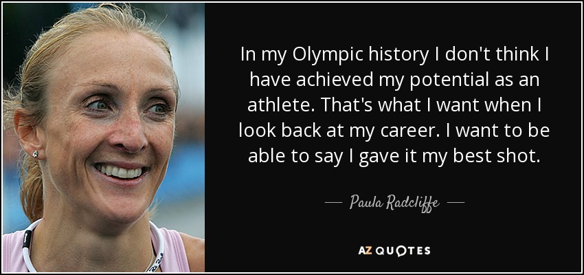 In my Olympic history I don't think I have achieved my potential as an athlete. That's what I want when I look back at my career. I want to be able to say I gave it my best shot. - Paula Radcliffe