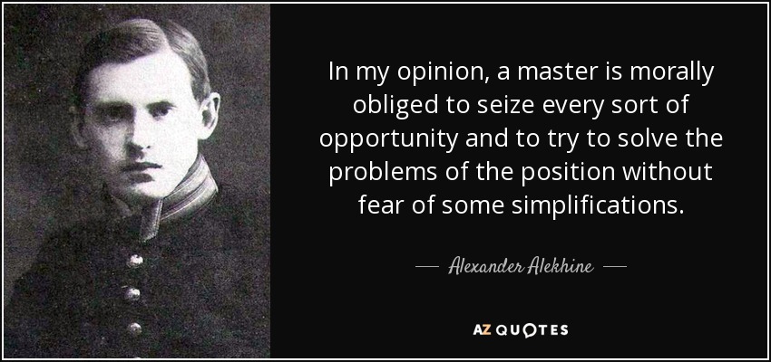 In my opinion, a master is morally obliged to seize every sort of opportunity and to try to solve the problems of the position without fear of some simplifications. - Alexander Alekhine