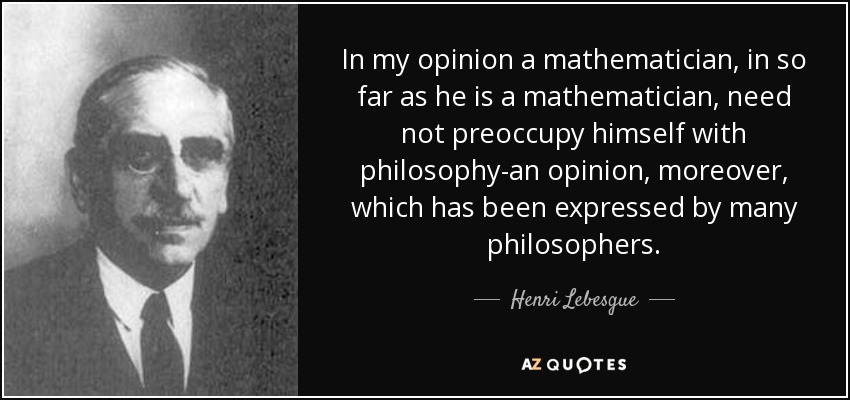 In my opinion a mathematician, in so far as he is a mathematician, need not preoccupy himself with philosophy-an opinion, moreover, which has been expressed by many philosophers. - Henri Lebesgue