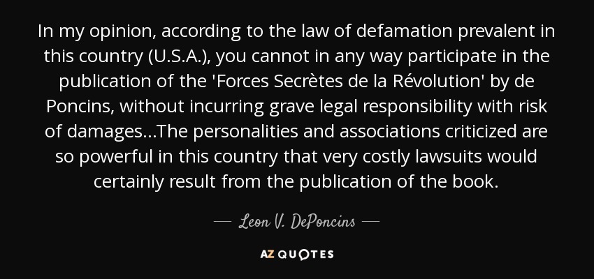 In my opinion, according to the law of defamation prevalent in this country (U.S.A.), you cannot in any way participate in the publication of the 'Forces Secrètes de la Révolution' by de Poncins, without incurring grave legal responsibility with risk of damages...The personalities and associations criticized are so powerful in this country that very costly lawsuits would certainly result from the publication of the book. - Leon V. DePoncins