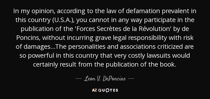 In my opinion, according to the law of defamation prevalent in this country (U.S.A.), you cannot in any way participate in the publication of the 'Forces Secrètes de la Révolution' by de Poncins, without incurring grave legal responsibility with risk of damages...The personalities and associations criticized are so powerful in this country that very costly lawsuits would certainly result from the publication of the book. - Leon V. DePoncins