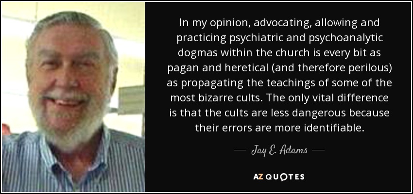In my opinion, advocating, allowing and practicing psychiatric and psychoanalytic dogmas within the church is every bit as pagan and heretical (and therefore perilous) as propagating the teachings of some of the most bizarre cults. The only vital difference is that the cults are less dangerous because their errors are more identifiable. - Jay E. Adams