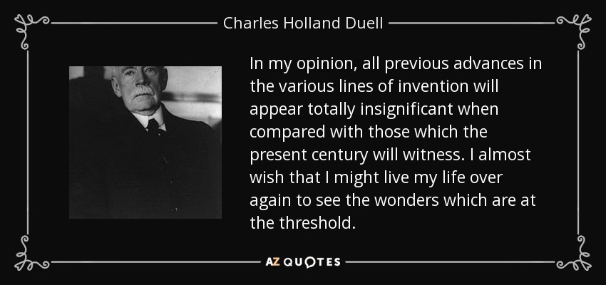 In my opinion, all previous advances in the various lines of invention will appear totally insignificant when compared with those which the present century will witness. I almost wish that I might live my life over again to see the wonders which are at the threshold. - Charles Holland Duell