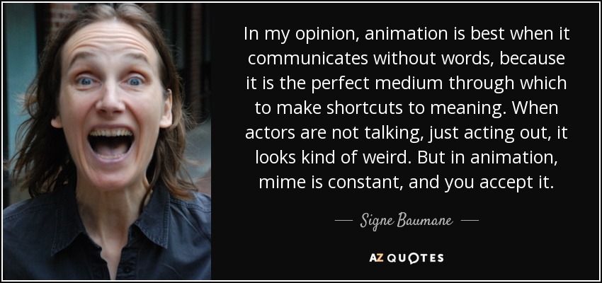 In my opinion, animation is best when it communicates without words, because it is the perfect medium through which to make shortcuts to meaning. When actors are not talking, just acting out, it looks kind of weird. But in animation, mime is constant, and you accept it. - Signe Baumane