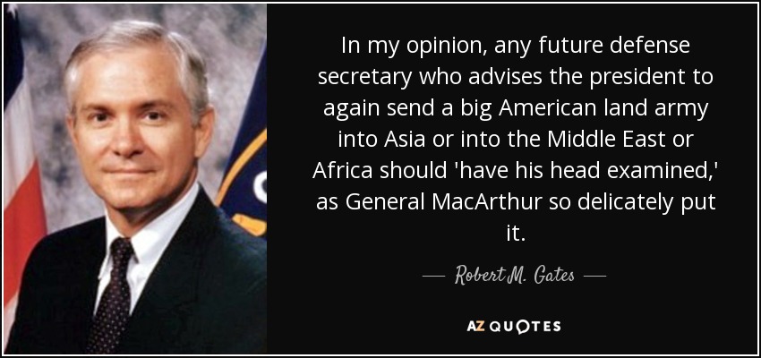 In my opinion, any future defense secretary who advises the president to again send a big American land army into Asia or into the Middle East or Africa should 'have his head examined,' as General MacArthur so delicately put it. - Robert M. Gates