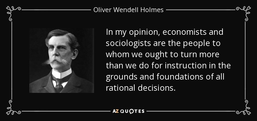 In my opinion, economists and sociologists are the people to whom we ought to turn more than we do for instruction in the grounds and foundations of all rational decisions. - Oliver Wendell Holmes, Jr.