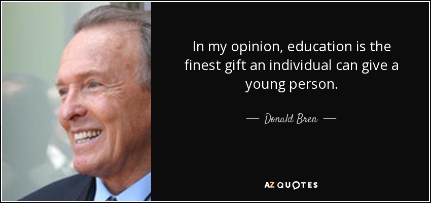 In my opinion, education is the finest gift an individual can give a young person. - Donald Bren