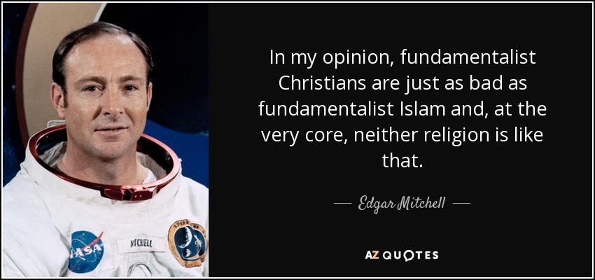 In my opinion, fundamentalist Christians are just as bad as fundamentalist Islam and, at the very core, neither religion is like that. - Edgar Mitchell