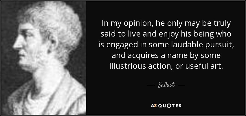 In my opinion, he only may be truly said to live and enjoy his being who is engaged in some laudable pursuit, and acquires a name by some illustrious action, or useful art. - Sallust