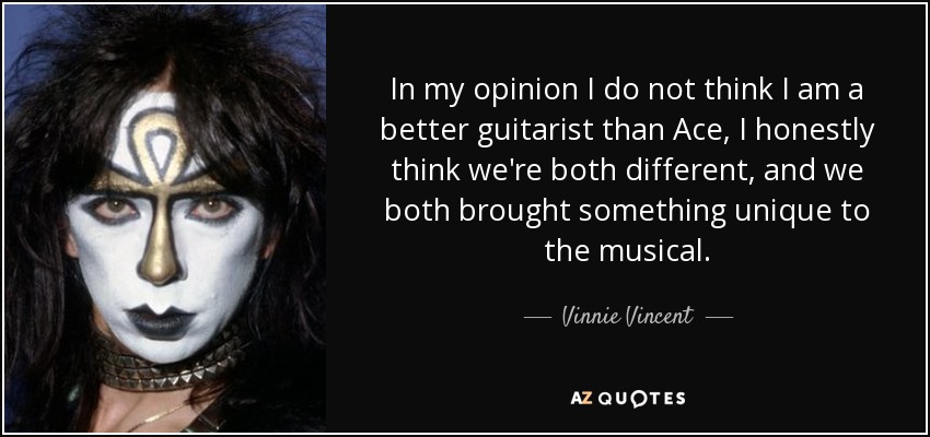 In my opinion I do not think I am a better guitarist than Ace, I honestly think we're both different, and we both brought something unique to the musical. - Vinnie Vincent