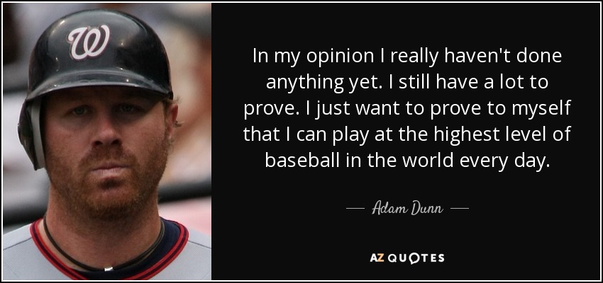 In my opinion I really haven't done anything yet. I still have a lot to prove. I just want to prove to myself that I can play at the highest level of baseball in the world every day. - Adam Dunn