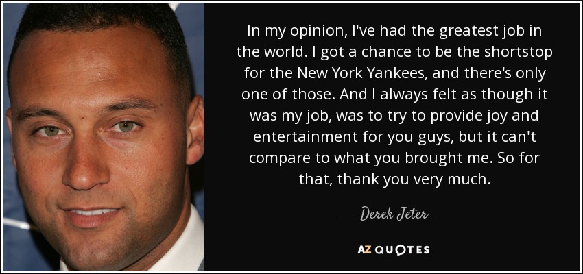 In my opinion, I've had the greatest job in the world. I got a chance to be the shortstop for the New York Yankees, and there's only one of those. And I always felt as though it was my job, was to try to provide joy and entertainment for you guys, but it can't compare to what you brought me. So for that, thank you very much. - Derek Jeter