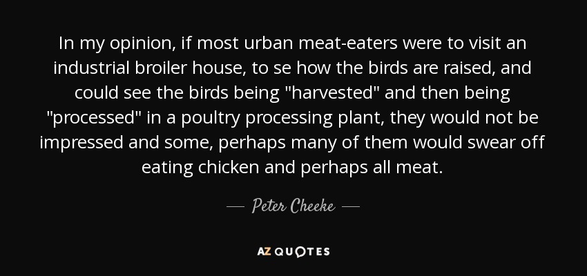 In my opinion, if most urban meat-eaters were to visit an industrial broiler house, to se how the birds are raised, and could see the birds being 