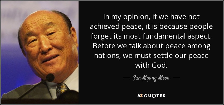 In my opinion, if we have not achieved peace, it is because people forget its most fundamental aspect. Before we talk about peace among nations, we must settle our peace with God. - Sun Myung Moon