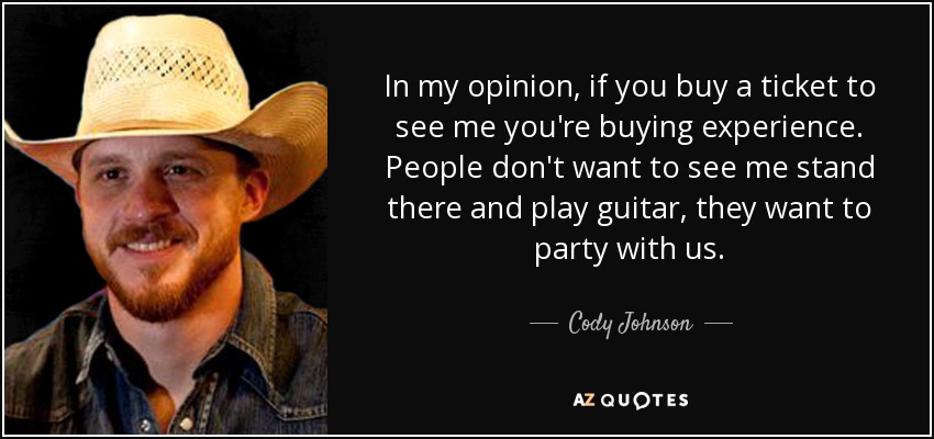 In my opinion, if you buy a ticket to see me you're buying experience. People don't want to see me stand there and play guitar, they want to party with us. - Cody Johnson