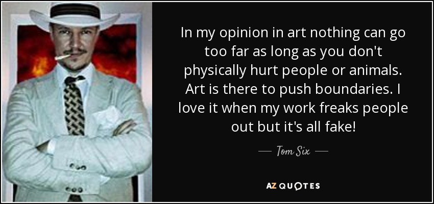 In my opinion in art nothing can go too far as long as you don't physically hurt people or animals. Art is there to push boundaries. I love it when my work freaks people out but it's all fake! - Tom Six
