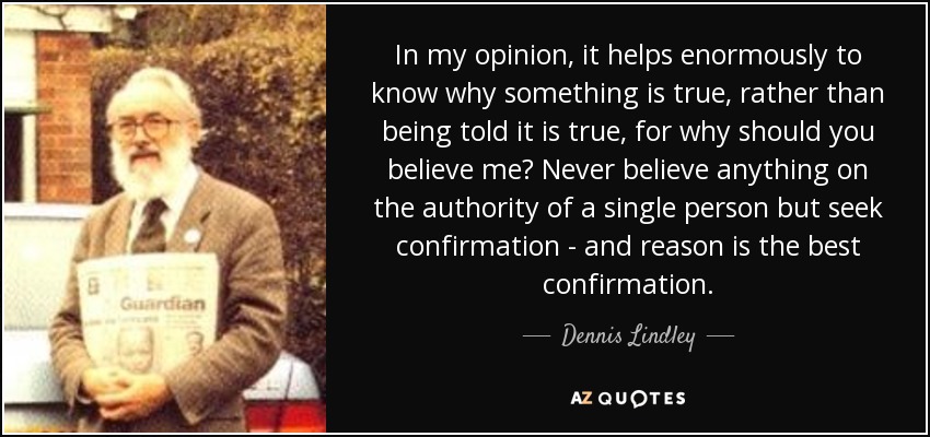 In my opinion, it helps enormously to know why something is true, rather than being told it is true, for why should you believe me? Never believe anything on the authority of a single person but seek confirmation - and reason is the best confirmation. - Dennis Lindley