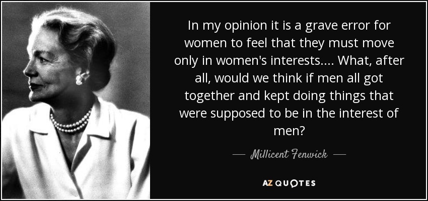 In my opinion it is a grave error for women to feel that they must move only in women's interests... . What, after all, would we think if men all got together and kept doing things that were supposed to be in the interest of men? - Millicent Fenwick