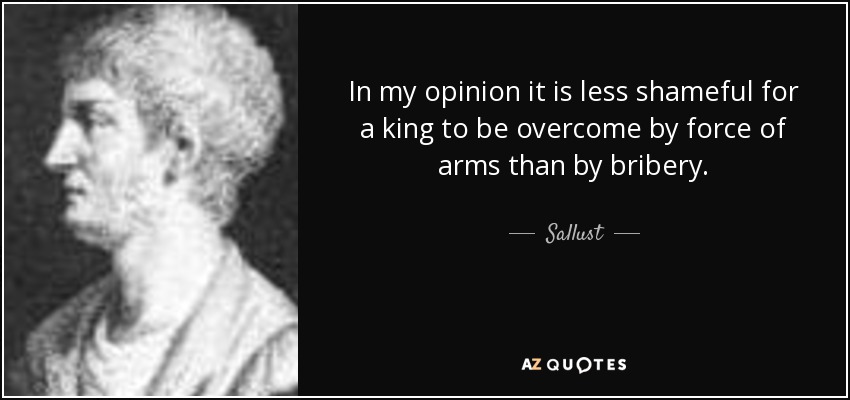 In my opinion it is less shameful for a king to be overcome by force of arms than by bribery. - Sallust