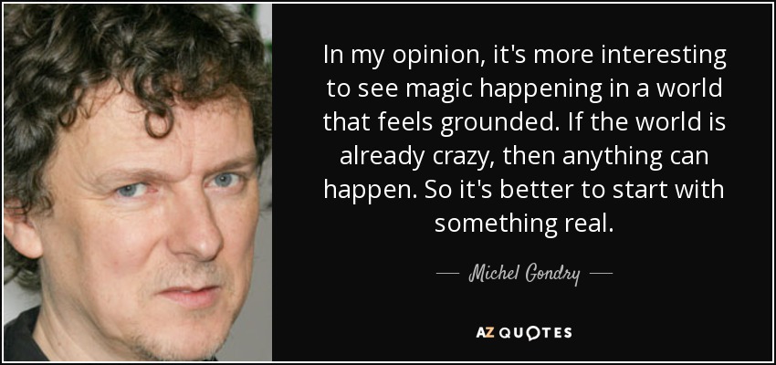 In my opinion, it's more interesting to see magic happening in a world that feels grounded. If the world is already crazy, then anything can happen. So it's better to start with something real. - Michel Gondry
