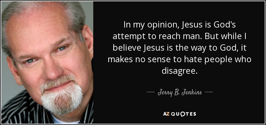 In my opinion, Jesus is God's attempt to reach man. But while I believe Jesus is the way to God, it makes no sense to hate people who disagree. - Jerry B. Jenkins