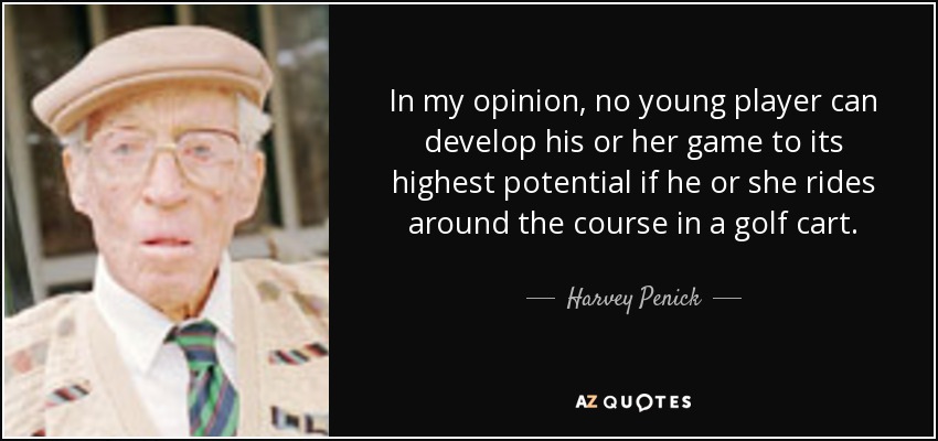 In my opinion, no young player can develop his or her game to its highest potential if he or she rides around the course in a golf cart. - Harvey Penick