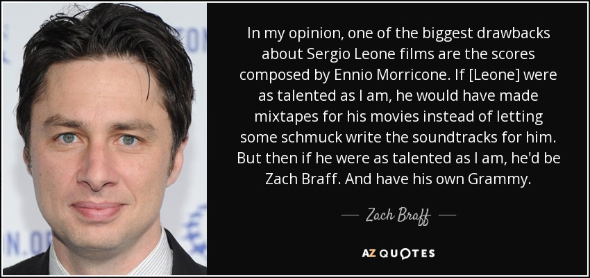 In my opinion, one of the biggest drawbacks about Sergio Leone films are the scores composed by Ennio Morricone. If [Leone] were as talented as I am, he would have made mixtapes for his movies instead of letting some schmuck write the soundtracks for him. But then if he were as talented as I am, he'd be Zach Braff. And have his own Grammy. - Zach Braff