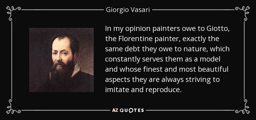 In my opinion painters owe to Giotto, the Florentine painter, exactly the same debt they owe to nature, which constantly serves them as a model and whose finest and most beautiful aspects they are always striving to imitate and reproduce. - Giorgio Vasari