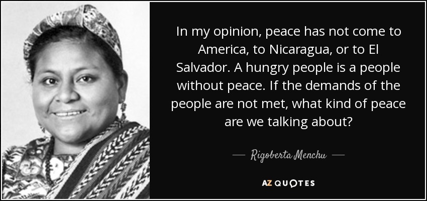 In my opinion, peace has not come to America, to Nicaragua, or to El Salvador. A hungry people is a people without peace. If the demands of the people are not met, what kind of peace are we talking about? - Rigoberta Menchu