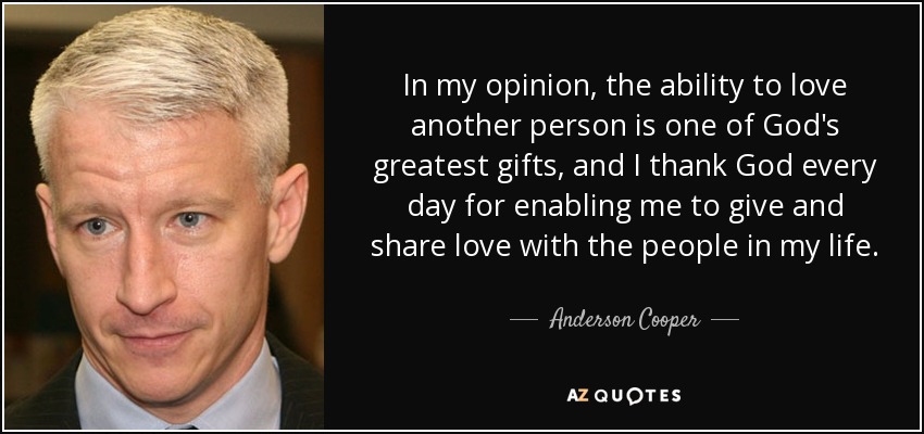 In my opinion, the ability to love another person is one of God's greatest gifts, and I thank God every day for enabling me to give and share love with the people in my life. - Anderson Cooper