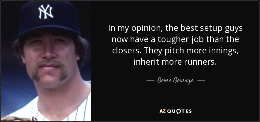 In my opinion, the best setup guys now have a tougher job than the closers. They pitch more innings, inherit more runners. - Goose Gossage