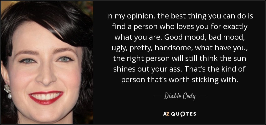 In my opinion, the best thing you can do is find a person who loves you for exactly what you are. Good mood, bad mood, ugly, pretty, handsome, what have you, the right person will still think the sun shines out your ass. That's the kind of person that's worth sticking with. - Diablo Cody