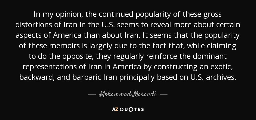 In my opinion, the continued popularity of these gross distortions of Iran in the U.S. seems to reveal more about certain aspects of America than about Iran. It seems that the popularity of these memoirs is largely due to the fact that, while claiming to do the opposite, they regularly reinforce the dominant representations of Iran in America by constructing an exotic, backward, and barbaric Iran principally based on U.S. archives. - Mohammad Marandi